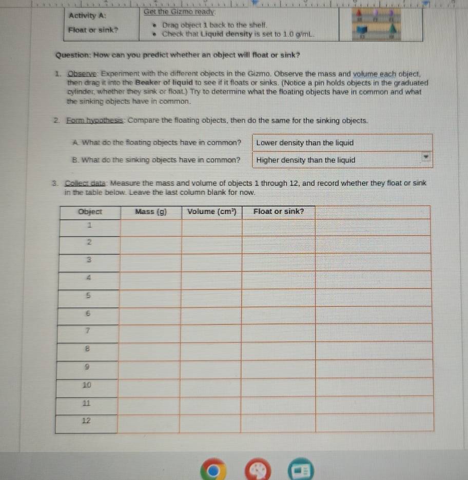 How can you predict whether an object will float or sink?
1. Observe: Experiment with the different objects in the Gizmo. Observe the mass and volume each object,
then drag it into the Beaker of liquid to see if it floats or sinks. (Notice a pin holds objects in the graduated
cylinder, whether they sink or float.) Try to determine what the floating objects have in common and what
the sinking objects have in common.
2. Form hypothesis: Compare the floating objects, then do the same for the sinking objects.
A. What do the floating objects have in common
B. What do the sinking objects have in common
3. Collect data: Measure the mass and volume of objects 1 through 12, and record whether they float or sink
in the table below. Leave the last column blank for now.