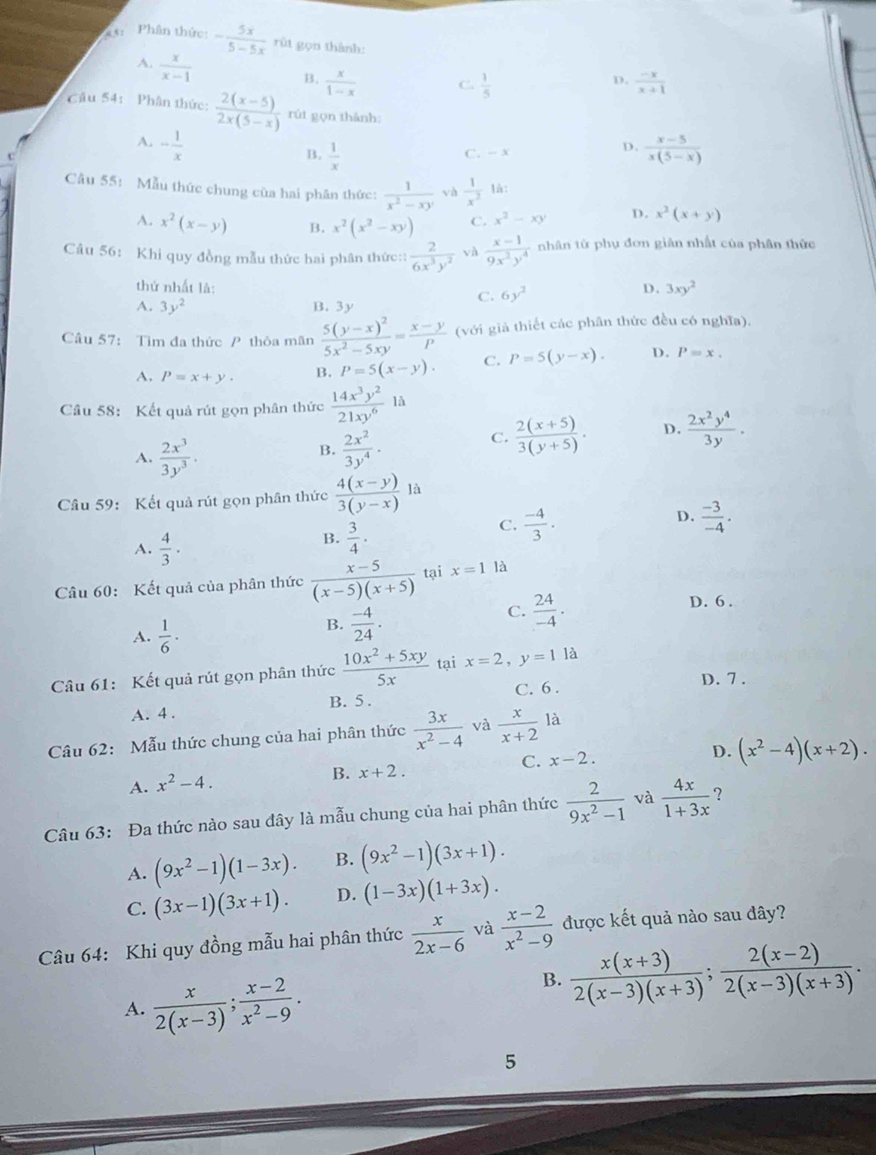 Phân thức: - 5x/5-5x  rùt gọn thành:
A.  x/x-1 
D.
B.  x/1-x   1/5   (-x)/x+1 
C.
Cầu 54: Phân thức:  (2(x-5))/2x(5-x)  rút gọn thành:
A. - 1/x   (x-5)/x(5-x) 
B.  1/x  C. - x
D.
Câu 55: Mẫu thức chung của hai phân thức:  1/x^2-xy  và  1/x^2  là:
A. x^2(x-y)
B. x^2(x^2-xy) C. x^2-xy D. x^2(x+y)
Câu 56: Khi quy đồng mẫu thức hai phân thức::  2/6x^3y^2  và  (x-1)/9x^2y^4  nhân từ phụ đơn giản nhất của phân thức
thứ nhất là: C. 6y^2
D. 3xy^2
A. 3y^2 B. 3y
Câu 57: Tìm đa thức P thỏa mãn frac 5(y-x)^25x^2-5xy= (x-y)/P  (với giả thiết các phân thức đều có nghĩa).
A. P=x+y.
B. P=5(x-y). C. P=5(y-x). D. P=x.
Câu 58: Kết quả rút gọn phân thức  14x^3y^2/21xy^6 1a
A.  2x^3/3y^3 .
B.  2x^2/3y^4 ·
C.  (2(x+5))/3(y+5) . D.  2x^2y^4/3y .
Câu 59: Kết quả rút gọn phân thức  (4(x-y))/3(y-x) la
C.  (-4)/3 .
D.  (-3)/-4 .
A.  4/3 ·
B.  3/4 ·
Câu 60: Kết quả của phân thức  (x-5)/(x-5)(x+5)  tại x=1 là
D. 6 .
A.  1/6 ·
B.  (-4)/24 .
C.  24/-4 .
Câu 61: Kết quả rút gọn phân thức  (10x^2+5xy)/5x  tại x=2,y=1 là
C. 6 . D. 7 .
B. 5 .
A. 4 .
Câu 62: Mẫu thức chung của hai phân thức  3x/x^2-4  và  x/x+2 la
C. x-2.
D. (x^2-4)(x+2).
A. x^2-4.
B. x+2.
Câu 63: Đa thức nào sau đây là mẫu chung của hai phân thức  2/9x^2-1  và  4x/1+3x 
A. (9x^2-1)(1-3x). B. (9x^2-1)(3x+1).
C. (3x-1)(3x+1). D. (1-3x)(1+3x).
Câu 64: Khi quy đồng mẫu hai phân thức  x/2x-6  và  (x-2)/x^2-9  được kết quả nào sau đây?
A.  x/2(x-3) ; (x-2)/x^2-9 .
B.  (x(x+3))/2(x-3)(x+3) ; (2(x-2))/2(x-3)(x+3) .
5