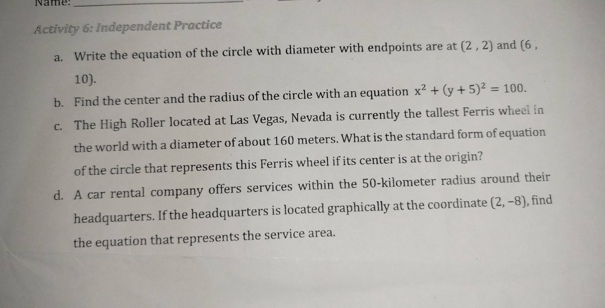 Name:_ 
Activity 6: Independent Practice 
a. Write the equation of the circle with diameter with endpoints are at (2,2) and (6 ,
10). 
b. Find the center and the radius of the circle with an equation x^2+(y+5)^2=100. 
c. The High Roller located at Las Vegas, Nevada is currently the tallest Ferris wheel in 
the world with a diameter of about 160 meters. What is the standard form of equation 
of the circle that represents this Ferris wheel if its center is at the origin? 
d. A car rental company offers services within the 50-kilometer radius around their 
headquarters. If the headquarters is located graphically at the coordinate (2,-8) , find 
the equation that represents the service area.