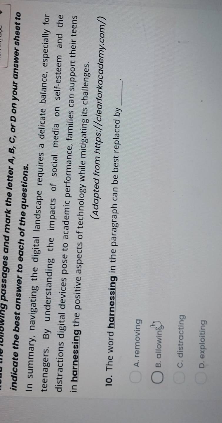 lullowing passages and mark the letter A, B, C, or D on your answer sheet to
indicate the best answer to each of the questions.
In summary, navigating the digital landscape requires a delicate balance, especially for
teenagers. By understanding the impacts of social media on self-esteem and the
distractions digital devices pose to academic performance, families can support their teens
in harnessing the positive aspects of technology while mitigating its challenges.
(Adapted from https://clearforkacademy.com/)
10. The word harnessing in the paragraph can be best replaced by_
A. removing
B. allowing
C. distracting
D. exploiting