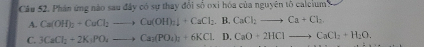 Phản ứng nào sau đây có sự thay đổi số oxi hóa của nguyên tô calcium3
A. Ca(OH)_2+CuCl_2to Cu(OH)_2downarrow +CaCl_2.I 3. CaCl_2to Ca+Cl_2.
C. 3CaCl_2+2K_3PO_4to Ca_3(PO_4)_2+6KCl. D. CaO+2HClto CaCl_2+H_2O.