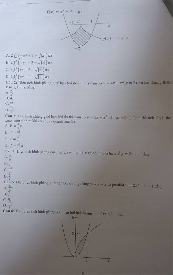 f(x)=x^2-2 ?/ !
-1 1
æ
g(x)=-sqrt(|x|)
-2
A. 2∈t _0^(1(-x^2)+2+sqrt(|x|)) dx.
B. 2∈t _0^(1(-x^2)+2-sqrt(|x|)) dx.
C. 2∈t _0^(1(x^2)-2-sqrt(|x|)) dx .
D. 2∈t _0^(1(x^2)-2+sqrt(|x|))dx.
Câu 2: Diện tích hình phẳng giới hạn bởi đồ thị của hàm số y=4x-x^2,y=2x và hai đường thắng
x=1,x=e bằng:
A.  4/3 .
B. 4.
C.  20/3 .
D.  16/3 . y=2x-x^2 và trục hoành. Tính thể tích V vật thể
Câu 3: Cho hình phẳng giới hạn bởi đồ thị hàm số
xoay tròn sinh ra khi cho quay quanh trục Ox.
A. V= 4/3 π .
B. V= 16/15 .
C. V= 4/3 
D. V= 16/15 π .
Câu 4: Diện tích hình phẳng của hàm số y=x^2+x và đồ thị của hàm số y=2x+2 bằng
A.  1/6 .
B.  3/2 .
C.  53/6 .
D.  9/2 .
Câu 5: Diện tích hình phẳng giới hạn bởi đường thắng y=x+3 và parabol
A.  13/6 . y=2x^2-x-1 bằng
B.  9/2 .
C. 9.
D.  13/3 .
Câu 6: Tính diện tích hình phẳng giới hạn bởi hai đường y=2x^2,y^2=4x.
10