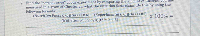 Find the “percent error” of our experiment by comparing the amount of Calories you had 
measured in a gram of Cheetos vs. what the nutrition facts claim. Do this by using the 
following formula:
 ((NutritionFactsC/g)[thisis# 6]-(ExperimentalC/g][thisis# 5])/(NutritionFactsC/g)[thisis# 6] * 100% =
b^2,4