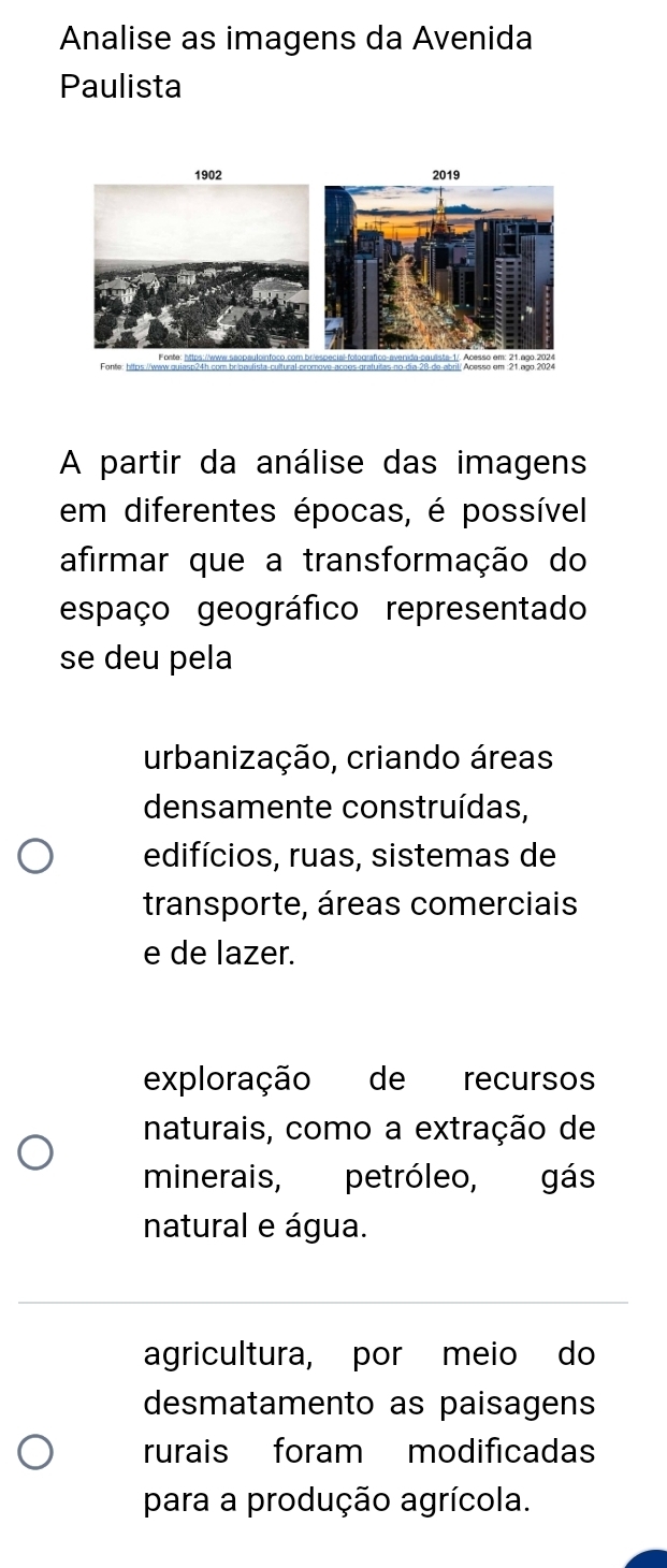 Analise as imagens da Avenida
Paulista
1902 2019
Fonte: https://www.quiasp24h com bripeulista-cultural-promove
A partir da análise das imagens
em diferentes épocas, é possível
afirmar que a transformação do
espaço geográfico representado
se deu pela
urbanização, criando áreas
densamente construídas,
edifícios, ruas, sistemas de
transporte, áreas comerciais
e de lazer.
exploração de recursos
naturais, como a extração de
minerais, petróleo, gás
natural e água.
agricultura, por meio do
desmatamento as paisagens
rurais foram modificadas
para a produção agrícola.