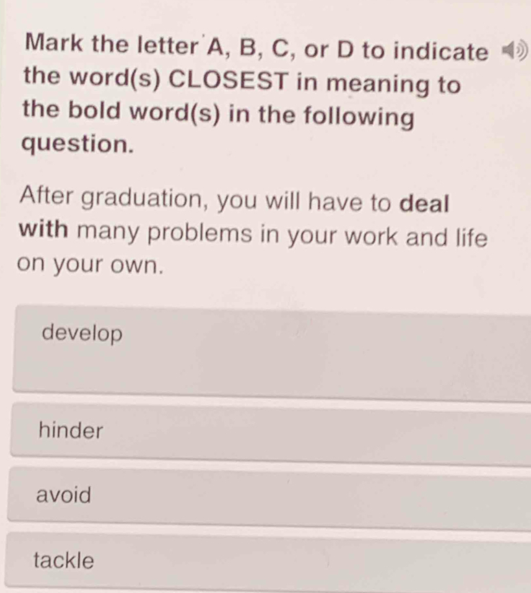 Mark the letter' A, B, C, or D to indicate
the word(s) CLOSEST in meaning to
the bold word(s) in the following
question.
After graduation, you will have to deal
with many problems in your work and life
on your own.
develop
hinder
avoid
tackle