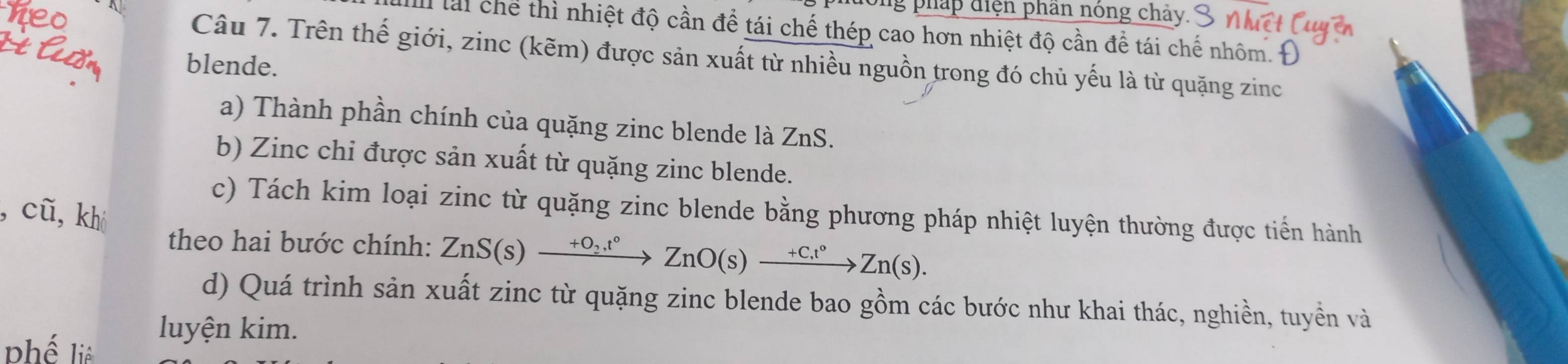 ong pháp điện phần nóng chảy. 
lài chể thì nhiệt độ cần để tái chế thép cao hơn nhiệt độ cần để tái chế nhôm. 
Câu 7. Trên thế giới, zinc (kẽm) được sản xuất từ nhiều nguồn trong đó chủ yếu là từ quặng zinc 
blende. 
a) Thành phần chính của quặng zinc blende là ZnS. 
b) Zinc chi được sản xuất từ quặng zinc blende. 
c) Tách kim loại zinc từ quặng zinc blende bằng phương pháp nhiệt luyện thường được tiến hành 
, cũ, khi 
theo hai bước chính: ZnS(s)xrightarrow +O_2t°ZnO(s)xrightarrow +Ct°Zn(s). 
d) Quá trình sản xuất zinc từ quặng zinc blende bao gồm các bước như khai thác, nghiền, tuyền và 
phế liệ 
luyện kim.