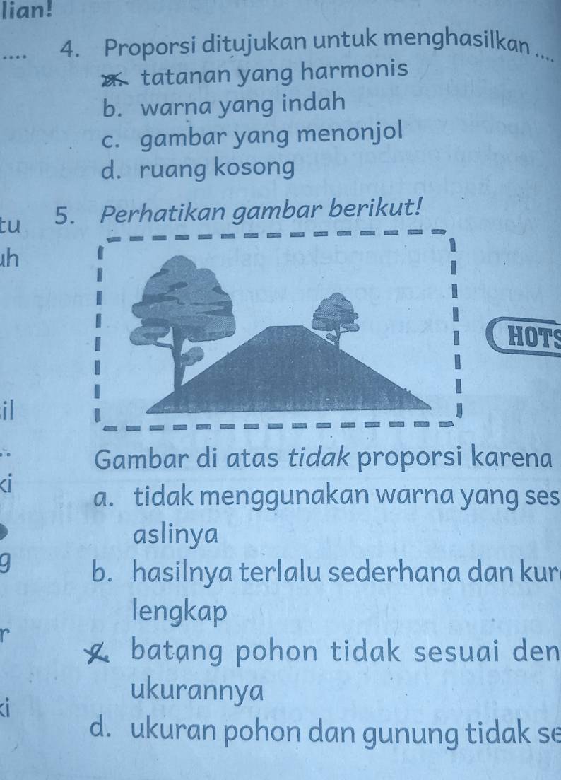 lian!
... 4. Proporsi ditujukan untuk menghasilkan ....
tatanan yang harmonis
b. warna yang indah
c. gambar yang menonjol
d. ruang kosong
tu 5. Perhatikan gambar berikut!
h
HOTS
i
Gambar di atas tidak proporsi karena

a. tidak menggunakan warna yang ses
aslinya
a
b. hasilnya terlalu sederhana dan kur
lengkap
batang pohon tidak sesuai den
ukurannya
a
d. ukuran pohon dan gunung tidak se