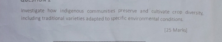 Investigate how indigenous communities preserve and cultivate crop diversity, 
including traditional varieties adapted to specific environmental conditions. 
[25 Marks]