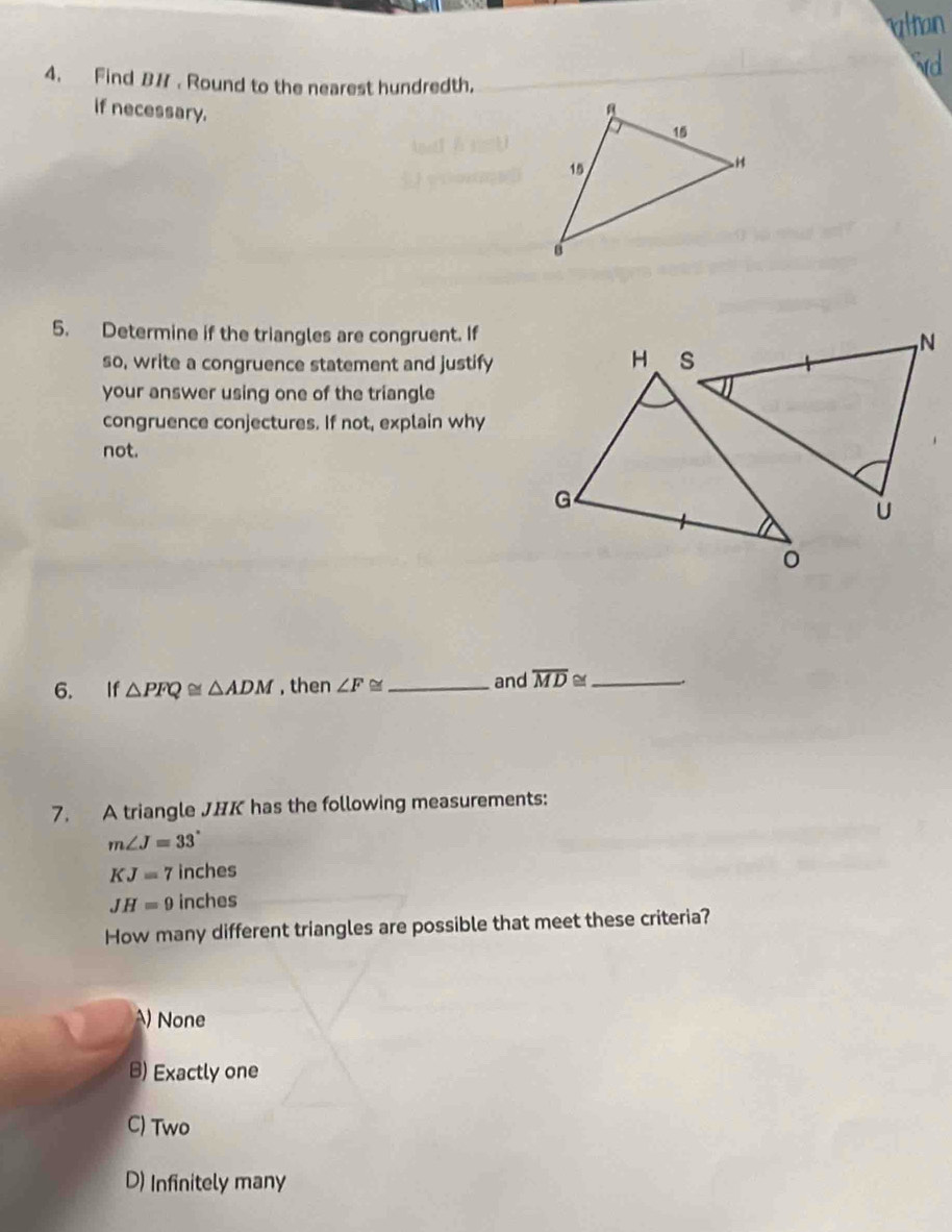 wltan
vd
4. Find B# . Round to the nearest hundredth.
if necessary. 
5. Determine if the triangles are congruent. If
so, write a congruence statement and justify
your answer using one of the triangle
congruence conjectures. If not, explain why
not.
6. If △ PFQ≌ △ ADM , then ∠ F≌ _and overline MD≌ _
7. A triangle JHK has the following measurements:
m∠ J=33°
KJ=7 inches
JH=9 inches
How many different triangles are possible that meet these criteria?
A) None
B) Exactly one
C) Two
D) Infinitely many