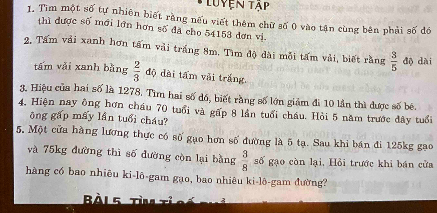 Luyện tập 
1. Tìm một số tự nhiên biết rằng nếu viết thêm chữ số 0 vào tận cùng bên phải số đó 
thì được số mới lớn hơn số đã cho 54153 đơn vị. 
2. Tấm vải xanh hơn tấm vải trắng 8m. Tìm độ dài mỗi tấm vải, biết rằng  3/5  độ dài 
tấm vải xanh bằng  2/3  độ dài tấm vải trắng. 
3. Hiệu của hai số là 1278. Tìm hai số đó, biết rằng số lớn giảm đi 10 lần thì được số bé. 
4. Hiện nay ông hơn cháu 70 tuổi và gấp 8 lần tuổi cháu. Hỏi 5 năm trước đây tuổi 
ông gấp mấy lần tuổi cháu? 
5. Một cửa hàng lương thực có số gạo hơn số đường là 5 tạ. Sau khi bán đi 125kg gạo 
và 75kg đường thì số đường còn lại bằng  3/8  số gạo còn lại. Hỏi trước khi bán cửa 
hàng có bao nhiêu ki-lô-gam gạo, bao nhiêu ki-lô-gam đường? 
Bài 5 TM Tể