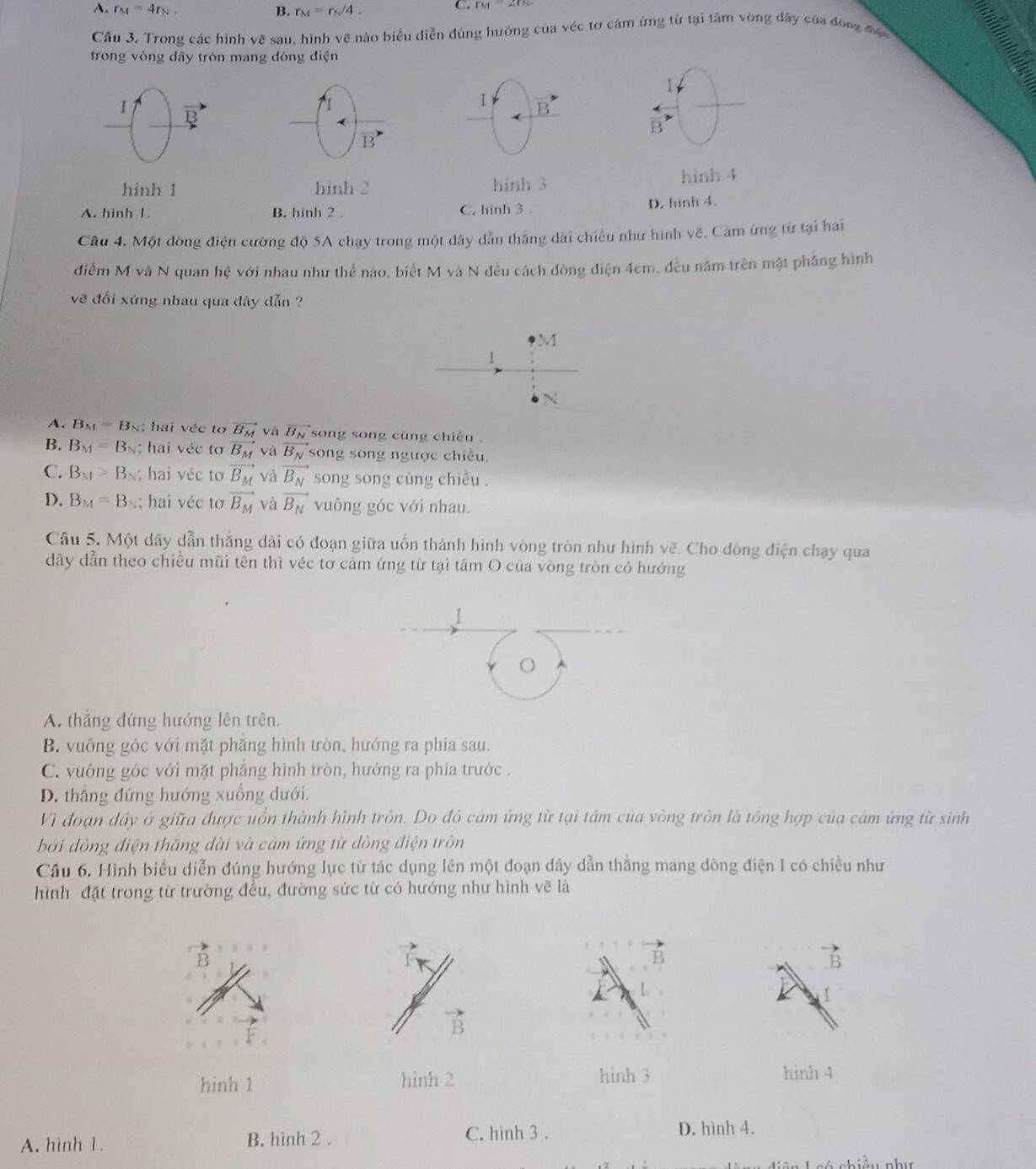 A. r_M=4r_N. B. r_M=r_N/4.
C. r_M2r_N
Câu 3. Trong các hình vẽ sau, hình vẽ nào biểu diễn đúng hướng của véc tơ cảm ứng từ tại tâm vòng đây của đồng đợ
frong vòng dây tròn mang đóng điện
  
1
I B
I
1 B
B
B
hinh 1 hinh 2 hinh 3 hinh 4
A. hinh 1. B. hinh 2 。 C. hình 3 . D. hinh 4.
Câu 4. Một đòng điện cường độ SA chạy trong một dây dẫn thắng dài chiều như hình vẽ. Cảm ứng từ tại hai
điễm M và N quan hệ với nhau như thể nào, biết M và N đều cách dòng điện 4cm, đều năm trên mặt phầng hình
vẽ đổi xứng nhau qua dây dẫn ?
M
1
N
A. B_M=B_N; hai véc tơ vector B_M vá vector B_N song song cùng chiêu .
B. B_M=B_N; hai véc tơ vector B_M và vector B_N song song ngược chiều.
C. B_M>B_N hai véc tơ vector B_M và vector B_N song song cùng chiêu .
D. B_M=B_N;  hai véc tơ vector B_M và vector B_N vuông góc với nhau.
Câu 5. Một dây dẫn thắng dài có đoạn giữa uốn thành hình vòng tròn như hình vẽ. Cho dòng điện chạy qua
dây dẫn theo chiều mũi tên thì véc tơ cảm ứng từ tại tâm O của vòng tròn có hướng
I
O
A. thắng đứng hướng lên trên.
B. vuông góc với mặt phăng hình tròn, hướng ra phía sau.
C. vuông góc với mặt phăng hình tròn, hướng ra phía trước .
D. thăng đứng hướng xuồng dưới.
Vì đoạn dây ở giữa được uổn thành hình tròn. Do đó cám ứng từ tại tâm của vòng tròn là tổng hợp của cám ứng từ sinh
bởi đồng điện thắng dài và cảm ứng từ dòng điện tròn
Câu 6. Hình biểu diễn đúng hướng lực từ tác dụng lên một đoạn dây dẫn thăng mang dòng điện I có chiều như
hình đặt trong từ trường đều, đường sức từ có hướng như hình về là
B
B
B
1
B
hinh 1 hinh 2 hình 3 hinh 4
A. hình 1. B. hình 2 . C. hình 3 . D. hình 4.
i ề u như