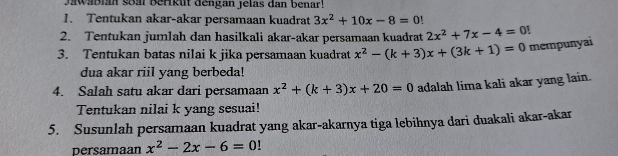 Jawäblan soal berikut dengan jelas dan benar! 
1. Tentukan akar-akar persamaan kuadrat 3x^2+10x-8=0!
2. Tentukan jumlah dan hasilkali akar-akar persamaan kuadrat 2x^2+7x-4=0
3. Tentukan batas nilai k jika persamaan kuadrat x^2-(k+3)x+(3k+1)=0 mempunyai 
dua akar riil yang berbeda! 
4. Salah satu akar dari persamaan x^2+(k+3)x+20=0 adalah lima kali akar yang lain. 
Tentukan nilai k yang sesuai! 
5. Susunlah persamaan kuadrat yang akar-akarnya tiga lebihnya dari duakali akar-akar 
persamaan x^2-2x-6=0!