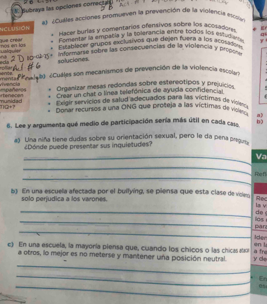 Subraya las opciones correctas
a) ¿Cuáles acciones promueven la prevención de la violencia escolar?
nclusión Er
Hacer burlas y comentarios ofensivos sobre los acosadores.
qu
que crear Fomentar la empatía y la tolerancia entre todos los estudiantes
y
nos en los Establecer grupos exclusivos que dejen fuera a los acosadores.
:ualquier Informarse sobre las consecuencias de la violencia y proponer
na
eda
soluciones.
rollar
ente.
mentas ¿Cuáles son mecanismos de prevención de la violencia escolar?
vivencia
mpañeros Organizar mesas redondas sobre estereotipos y prejuicios.
rtenecen Crear un chat o línea telefónica de ayuda confidencial.
munidad Exigir servicios de salud adecuados para las víctimas de violencía
TIQ+? Donar recursos a una ONG que proteja a las víctimas de violencia
a)
6. Lee y argumenta qué medio de participación sería más útil en cada caso. b)
a) Una niña tiene dudas sobre su orientación sexual, pero le da pena pregunta.
¿Dónde puede presentar sus inquietudes?
_Va
_
_
Refl
b) En una escuela afectada por el bullying, se piensa que esta clase de violenda
solo perjudica a los varones. Rec
_
la v
de
_los
_
para
Iden
en la
c) En una escuela, la mayoría piensa que, cuando los chicos o las chicas ataca a fre
_
a otros, lo mejor es no meterse y mantener una posición neutral. y de
_
En
_es