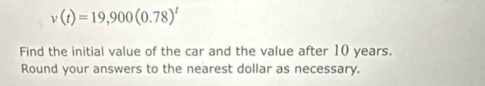 v(t)=19,900(0.78)^t
Find the initial value of the car and the value after 10 years. 
Round your answers to the nearest dollar as necessary.