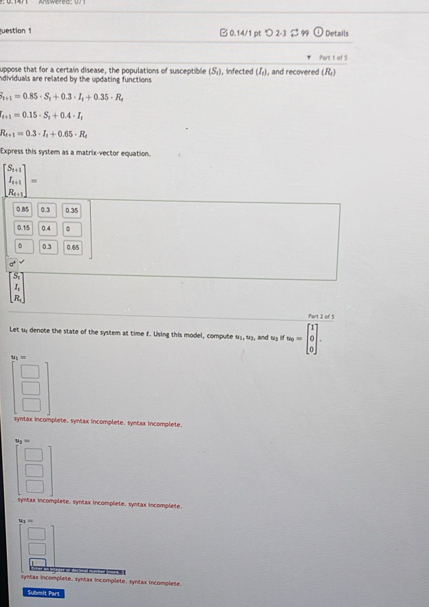 uestion 1 □0.14/1 pt つ 2-3 9 Details
Part 1 of 5
uppose that for a certain disease, the populations of susceptible (S_t) , infected (I), and recovered (R₄)
adividuals are related by the updating functions
i_t+1=0.85· S_t+0.3· I_t+0.35· R_t
I_t+1=0.15· S_t+0.4· I_t
R_t+1=0.3· I_t+0.65· R_t
Express this system as a matrix-vector equation.
beginbmatrix S_i+1 I_i+1 R_i+1endbmatrix =
0.85 0.3 0.35
0.15 0.4 0
。 0.3 0.65
A
S_1
I_t
R_t
Part 2 of 5
Let u denote the state of the system at time t. Using this model, compute u_1, u_2, , and u3 if u_0=beginbmatrix 1 0 0endbmatrix.
u_1=
syntax incomplete. syntax incomplete. syntax incomplete.
u_2=
syntax incomplete. syntax incomplete, syntax incomplete.
u_3=
number (more.
syntax incomplete. syntax incomplete. syntax incomplete.
Submit Part