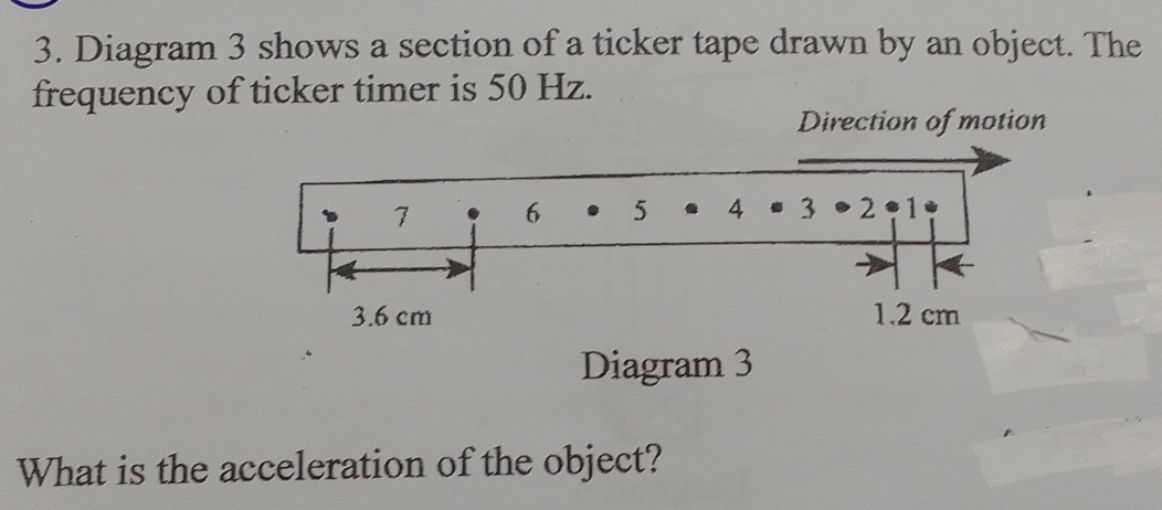 Diagram 3 shows a section of a ticker tape drawn by an object. The 
frequency of ticker timer is 50 Hz. 
Direction of motion 
Diagram 3 
What is the acceleration of the object?