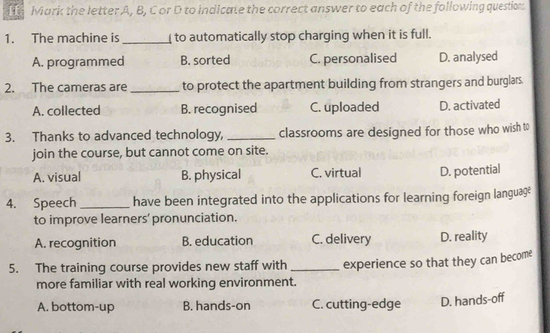 Mark the letter A, B, C or D to indicate the correct answer to each of the following questions
1. The machine is _ to automatically stop charging when it is full.
A. programmed B. sorted C. personalised D. analysed
2. The cameras are _to protect the apartment building from strangers and burglars.
A. collected B. recognised C. uploaded D. activated
3. Thanks to advanced technology, _classrooms are designed for those who wish to
join the course, but cannot come on site.
A. visual B. physical C. virtual
D. potential
4. Speech_ have been integrated into the applications for learning foreign language
to improve learners' pronunciation.
A. recognition B. education C. delivery D. reality
5. The training course provides new staff with _experience so that they can become
more familiar with real working environment.
A. bottom-up B. hands-on C. cutting-edge D. hands-off