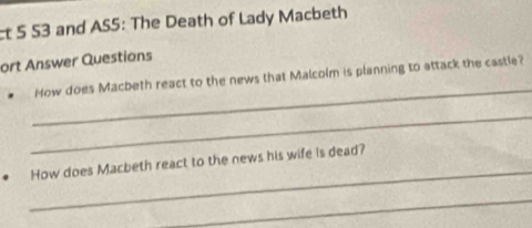 ct 5 S3 and AS5: The Death of Lady Macbeth 
ort Answer Questions 
_ 
How does Macbeth react to the news that Malcolm is planning to attack the castle? 
_ 
_ 
How does Macbeth react to the news his wife is dead? 
_