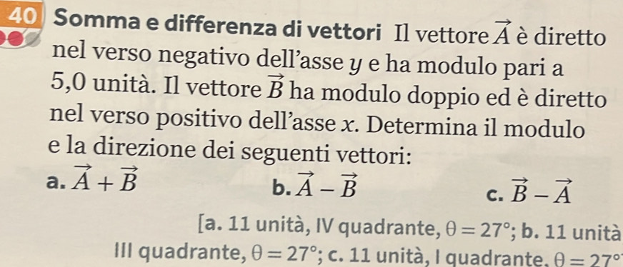 Somma e differenza di vettori Il vettore vector A è diretto
nel verso negativo dell’asse y e ha modulo pari a
5,0 unità. Il vettore vector B ha modulo doppio ed è diretto
nel verso positivo dell’asse x. Determina il modulo
e la direzione dei seguenti vettori:
a. vector A+vector B vector A-vector B
b.
C. vector B-vector A
[a. 11 unità, IV quadrante, θ =27°; b. 11 unità
III quadrante, θ =27°; c. 11 unità, I quadrante. θ =27°