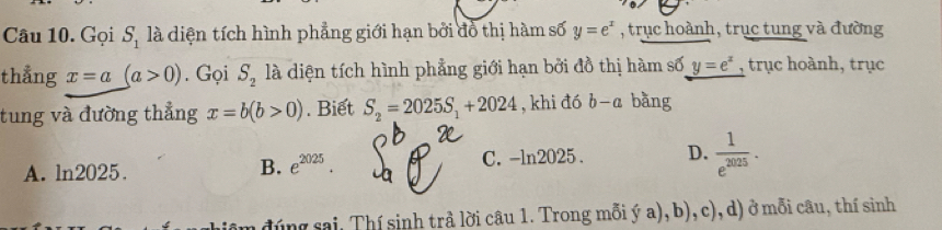 Gọi S_1 là diện tích hình phẳng giới hạn bởi đồ thị hàm số y=e^x , trục hoành, trục tung và đường
thẳng x=a(a>0). Gọi S_2 là diện tích hình phẳng giới hạn bởi đồ thị hàm số y=e^x , trục hoành, trục
tung và đường thẳng x=b(b>0). Biết S_2=2025S_1+2024 , khi đó b-a bàng
A. ln 2025 C. -ln2025. D.  1/e^(2025) .
B. e^(2025). 
đúng sai, Thí sinh trả lời câu 1. Trong mỗi ý a), b), c), d) ở mỗi câu, thí sinh