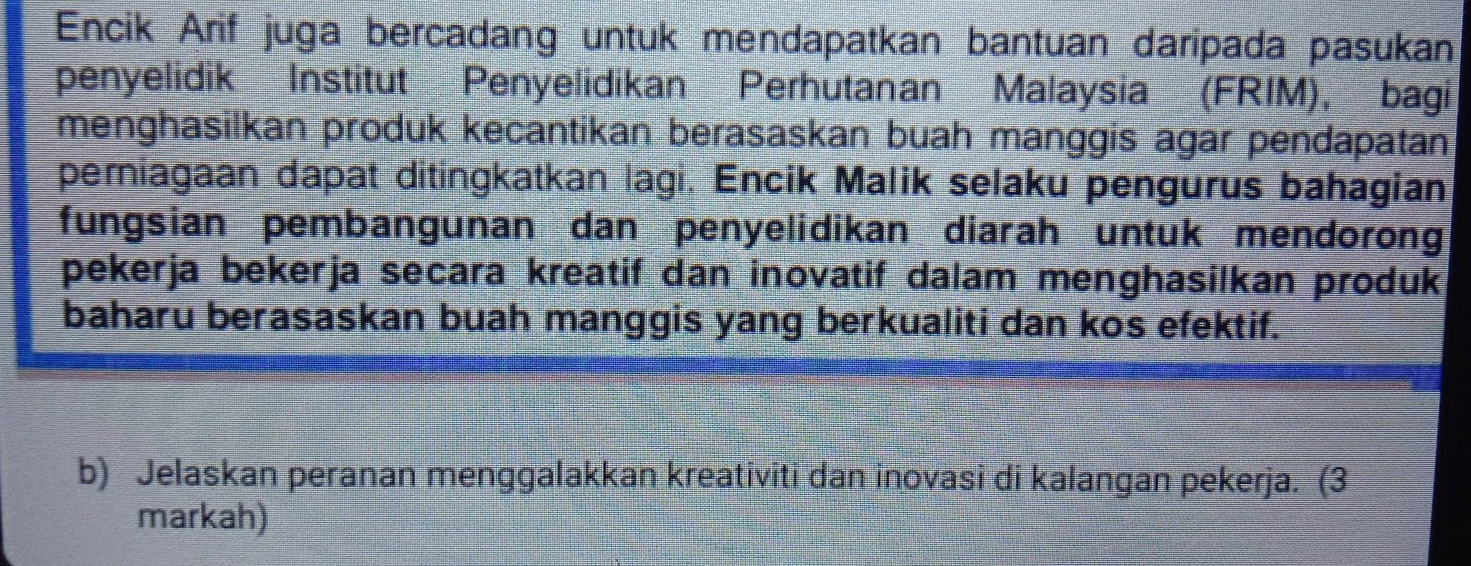 Encik Arif juga bercadang untuk mendapatkan bantuan daripada pasukan 
penyelidik Institut Penyelidikan Perhutanan Malaysia (FRIM), bagi 
menghasilkan produk kecantikan berasaskan buah manggis agar pendapatan 
pemiagaan dapat ditingkatkan lagi. Encik Malik selaku pengurus bahagian 
fungsian pembangunan dan penyelidikan diarah untuk mendorong 
pekerja bekerja secara kreatif dan inovatif dalam menghasilkan produk 
baharu berasaskan buah manggis yang berkualiti dan kos efektif. 
b) Jelaskan peranan menggalakkan kreativiti dan inovasi di kalangan pekerja. (3 
markah)