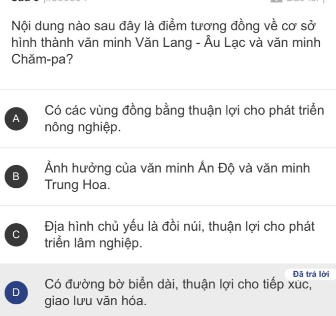 Nội dung nào sau đây là điểm tương đồng về cơ sở
hình thành văn minh Văn Lang - Âu Lạc và văn minh
Chăm-pa?
A Có các vùng đồng bằng thuận lợi cho phát triển
nông nghiệp.
B Ảnh hưởng của văn minh Ấn Độ và văn minh
Trung Hoa.
C Địa hình chủ yếu là đồi núi, thuận lợi cho phát
triểền lâm nghiệp.
Đã trà lời
D Có đường bờ biển dài, thuận lợi cho tiếp xuc,
giao lưu văn hóa.