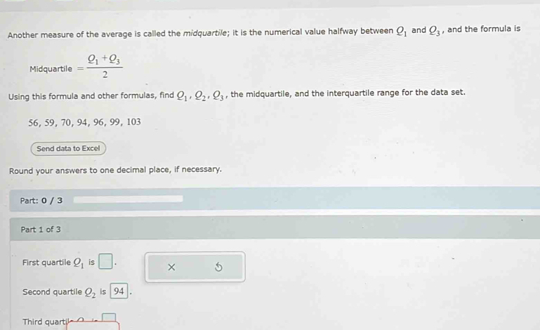 Another measure of the average is called the midquartile; it is the numerical value halfway between Q_1 and Q_3 , and the formula is 
Midquartile =frac Q_1+Q_32
Using this formula and other formulas, find Q_1, Q_2, Q_3 , the midquartile, and the interquartile range for the data set.
56, 59, 70, 94, 96, 99, 103
Send data to Excel 
Round your answers to one decimal place, if necessary. 
Part: 0 / 3 
Part 1 of 3 
First quartile Q_1 is □. × 5
Second quartile Q_2 is 94. 
Third quarti