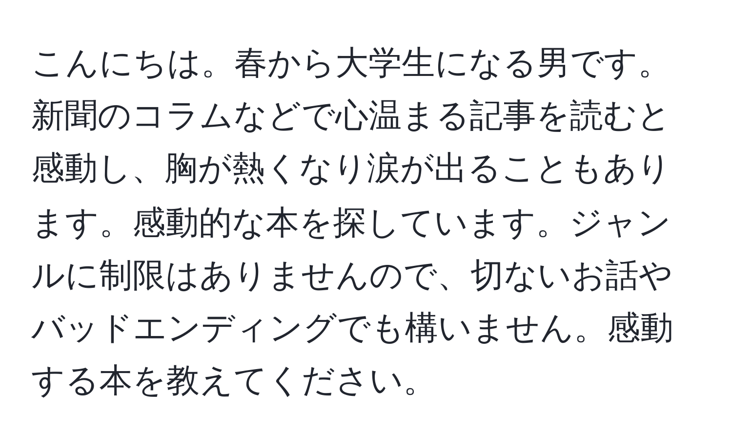 こんにちは。春から大学生になる男です。新聞のコラムなどで心温まる記事を読むと感動し、胸が熱くなり涙が出ることもあります。感動的な本を探しています。ジャンルに制限はありませんので、切ないお話やバッドエンディングでも構いません。感動する本を教えてください。