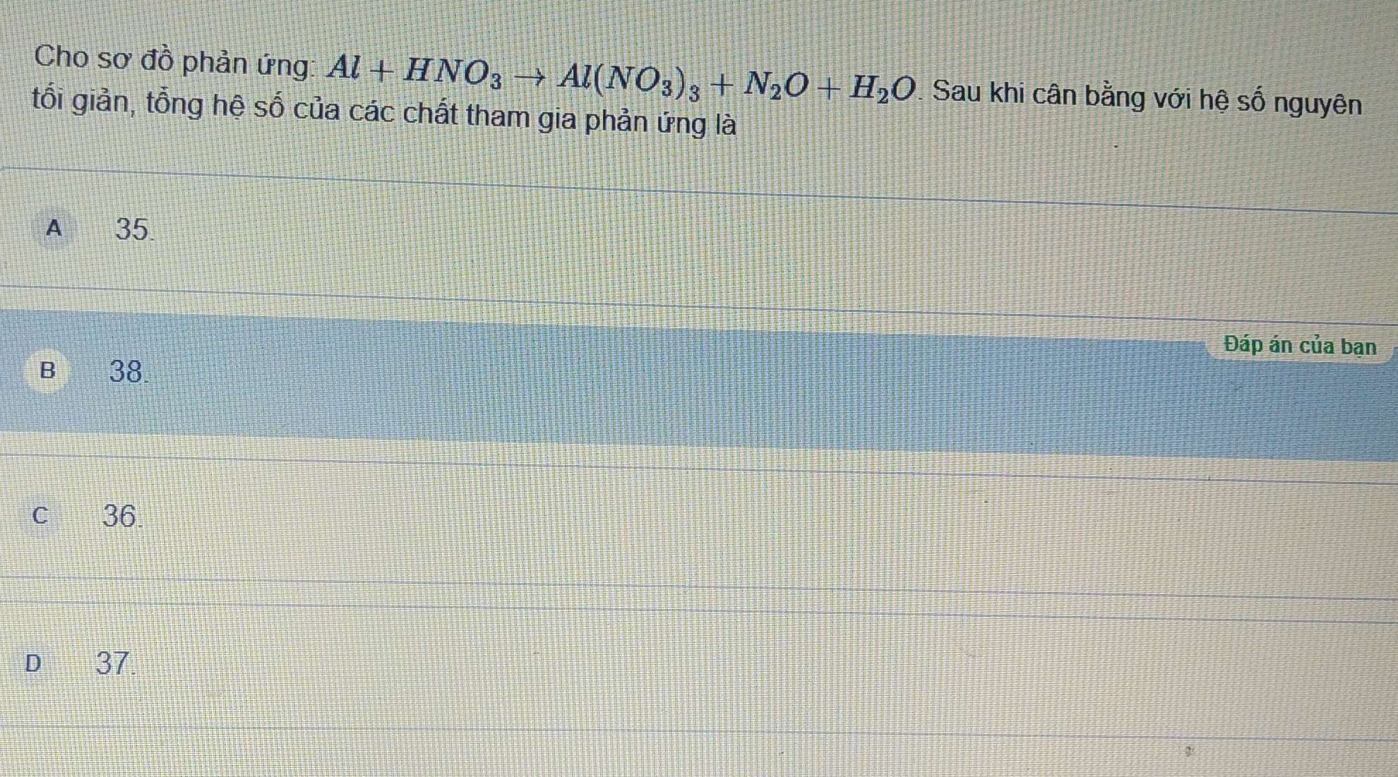 Cho sơ đồ phản ứng: Al+HNO_3to Al(NO_3)_3+N_2O+H_2O. Sau khi cân bằng với hệ số nguyên
tối giản, tổng hệ số của các chất tham gia phản ứng là
A £ 35
Đáp án của ban
B 38.
C 36
D€ 37