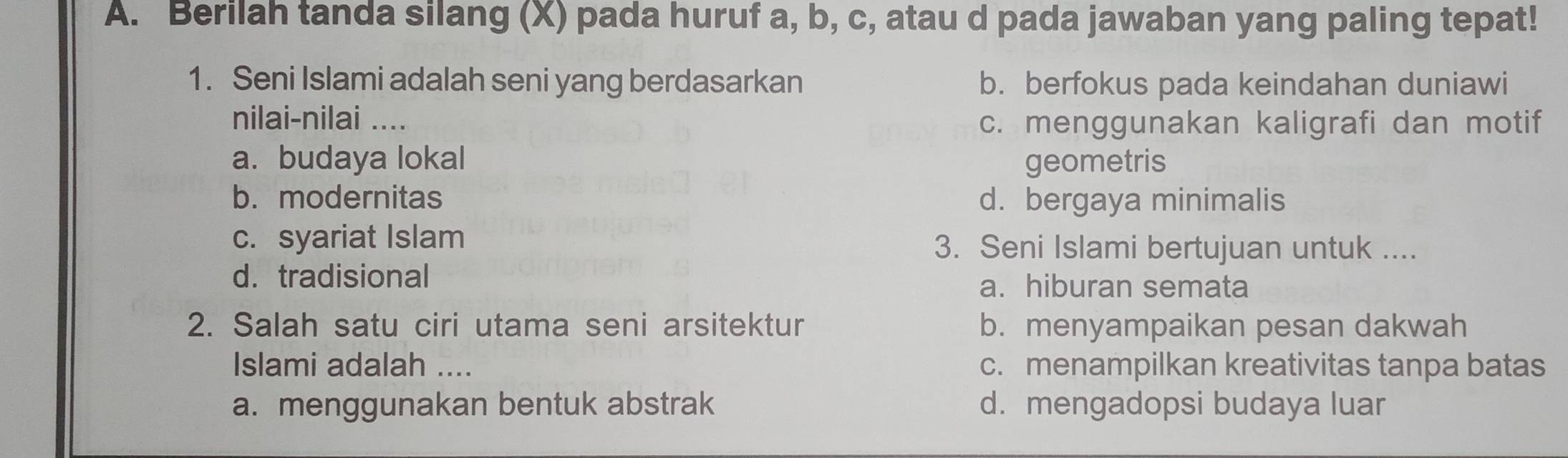 Berilah tanda silang (X) pada huruf a, b, c, atau d pada jawaban yang paling tepat!
1. Seni Islami adalah seni yang berdasarkan b. berfokus pada keindahan duniawi
nilai-nilai ....
c. menggunakan kaligrafi dan motif
a. budaya lokal geometris
b. modernitas d. bergaya minimalis
c. syariat Islam 3. Seni Islami bertujuan untuk ....
d. tradisional a. hiburan semata
2. Salah satu ciri utama seni arsitektur b. menyampaikan pesan dakwah
Islami adalah .... c. menampilkan kreativitas tanpa batas
a. menggunakan bentuk abstrak d. mengadopsi budaya luar