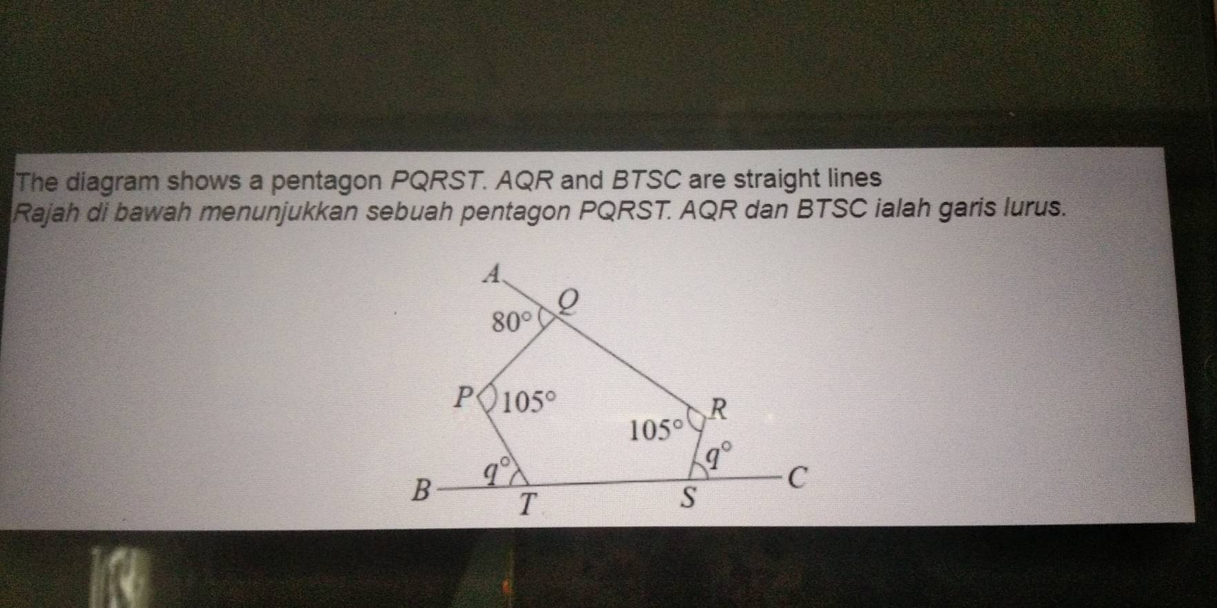 The diagram shows a pentagon PQRST. AQR and BTSC are straight lines
Rajah di bawah menunjukkan sebuah pentagon PQRST. AQR dan BTSC ialah garis lurus.