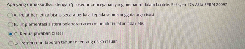 Apa yang dimaksudkan dengan 'prosedur pencegahan yang memadai' dalam konteks Seksyen 17A Akta SPRM 2009?
A. Pelatihan etika bisnis secara berkala kepada semua anggota organisasi
B. Implementasi sistem pelaporan anonim untuk tindakan tidak etis
C. Kedua jawaban diatas
D. Pembuatan laporan tahunan tentang risiko rasuah