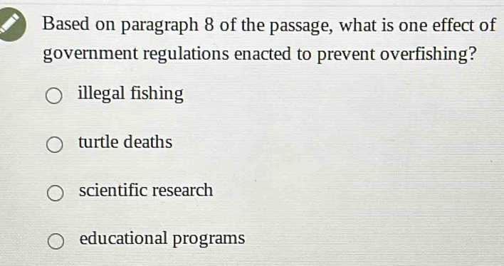 Based on paragraph 8 of the passage, what is one effect of
government regulations enacted to prevent overfishing?
illegal fishing
turtle deaths
scientific research
educational programs