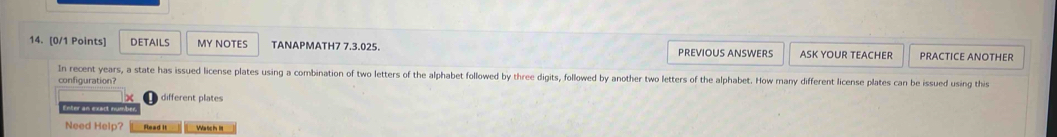 DETAILS MY NOTES TANAPMATH7 7.3.025. PREVIOUS ANSWERS ASK YOUR TEACHER PRACTICE ANOTHER 
In recent years, a state has issued license plates using a combination of two letters of the alphabet followed by three digits, followed by another two letters of the alphabet. How many different license plates can be issued using this 
configuration? 
different plates 
Need Help? Read it Watch I