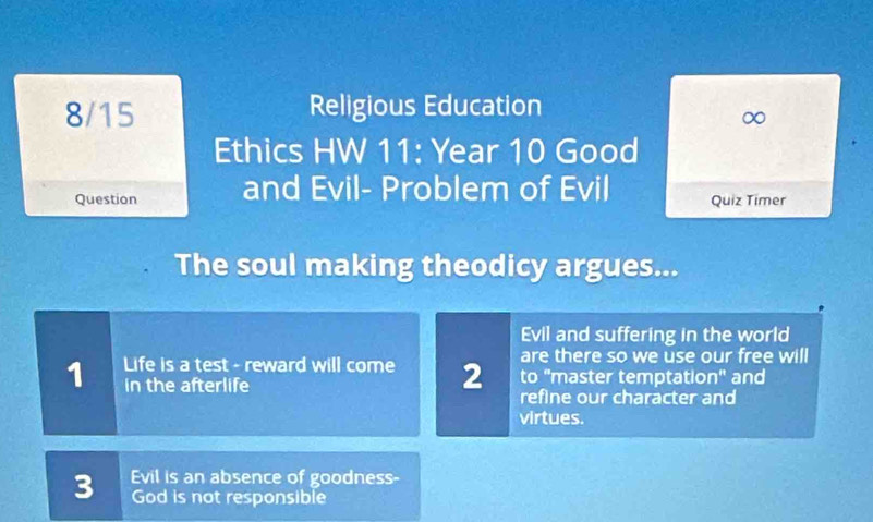 8/15 Religious Education 
∞ 
Ethics HW 11: Year 10 Good 
Question and Evil- Problem of Evil Quiz Timer 
The soul making theodicy argues... 
Evil and suffering in the world 
are there so we use our free will 
1 Life is a test - reward will come 2 refine our character and 
in the afterlife to "master temptation" and 
virtues. 
3 Evil is an absence of goodness- 
God is not responsible