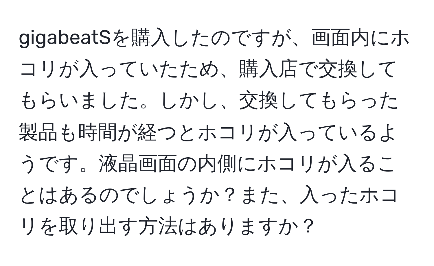 gigabeatSを購入したのですが、画面内にホコリが入っていたため、購入店で交換してもらいました。しかし、交換してもらった製品も時間が経つとホコリが入っているようです。液晶画面の内側にホコリが入ることはあるのでしょうか？また、入ったホコリを取り出す方法はありますか？