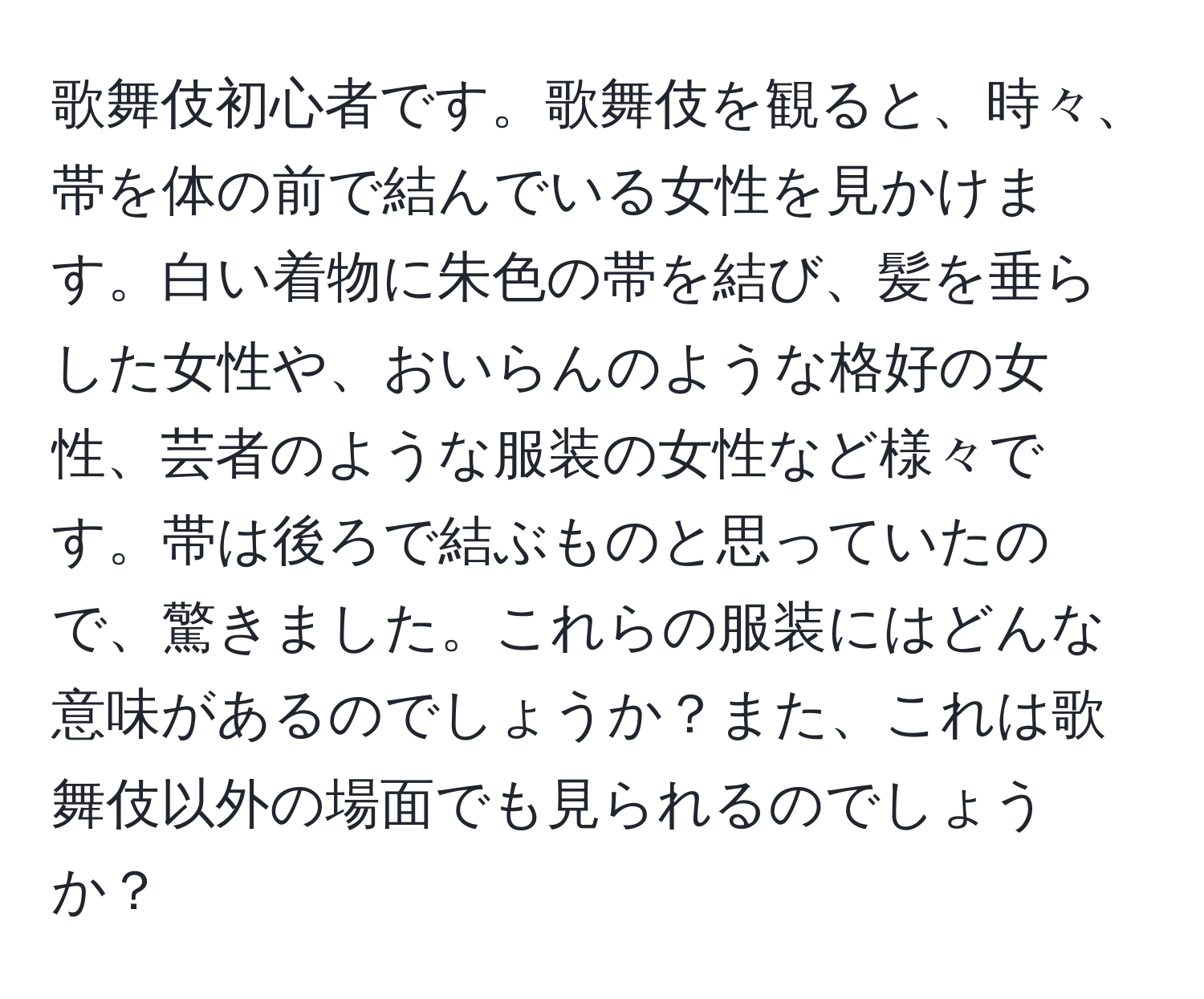 歌舞伎初心者です。歌舞伎を観ると、時々、帯を体の前で結んでいる女性を見かけます。白い着物に朱色の帯を結び、髪を垂らした女性や、おいらんのような格好の女性、芸者のような服装の女性など様々です。帯は後ろで結ぶものと思っていたので、驚きました。これらの服装にはどんな意味があるのでしょうか？また、これは歌舞伎以外の場面でも見られるのでしょうか？