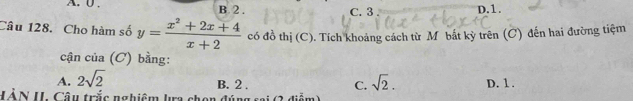 A. 0. B 2. C. 3 D. 1.
Câu 128. Cho hàm số y= (x^2+2x+4)/x+2  có đồ thị (C). Tích khoảng cách từ M bắt kỳ trên (C) đến hai đường tiệm
cận của (C) bằng:
A. 2sqrt(2) sqrt(2). D. 1.
B. 2. C.
HÀN U. Câu trắc nghiệm lra chọn đúng sai (2 điểm)