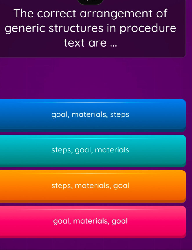 The correct arrangement of
generic structures in procedure
text are ...
goal, materials, steps
steps, goal, materials
steps, materials, goal
goal, materials, goal