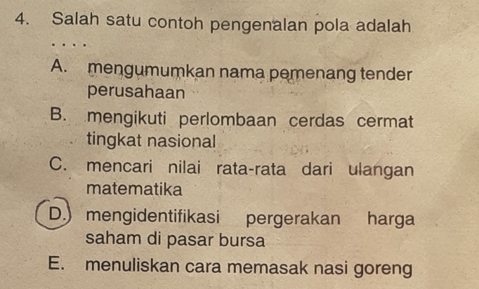 Salah satu contoh pengenalan pola adalah
.
A. mengumumkan nama pemenang tender
perusahaan
B. mengikuti perlombaan cerdas cermat
tingkat nasional
C. mencari nilai rata-rata dari ulangan
matematika
D.) mengidentifikasi pergerakan harga
saham di pasar bursa
E. menuliskan cara memasak nasi goreng