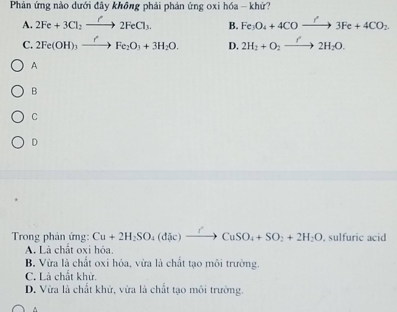 Phản ứng nào dưới đây không phải phản ứng 0xi hóa - khứ?
A. 2Fe+3Cl_2xrightarrow f°2FeCl_3. B. Fe_3O_4+4COxrightarrow '3Fe+4CO_2.
C. 2Fe(OH)_3xrightarrow I^(nO)Fe_2O_3+3H_2O. 2H_2+O_2xrightarrow f2H_2O. 
D.
A
B
C
D
*
Trong phản ứng: Cu+2H_2SO_4(dic)xrightarrow fCuSO_4+SO_2+2H_2O , sulfuric acid
A. Là chất oxi hóa.
B. Vừa là chất oxi hóa, vừa là chất tạo môi trường.
C. Là chất khử.
D. Vừa là chất khử, vừa là chất tạo môi trường.
A