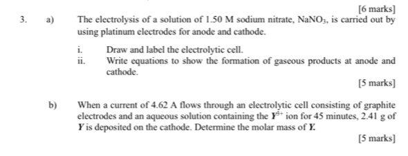 The electrolysis of a solution of 1.50 M sodium nitrate, NaNO_3 , is carried out by 
using platinum electrodes for anode and cathode. 
i. Draw and label the electrolytic cell. 
11. Write equations to show the formation of gaseous products at anode and 
cathode. 
[5 marks] 
b) When a current of 4.62 A flows through an electrolytic cell consisting of graphite 
electrodes and an aqueous solution containing the Y^(5+) ion for 45 minutes, 2.41 g of
Y is deposited on the cathode. Determine the molar mass of Y
[5 marks]