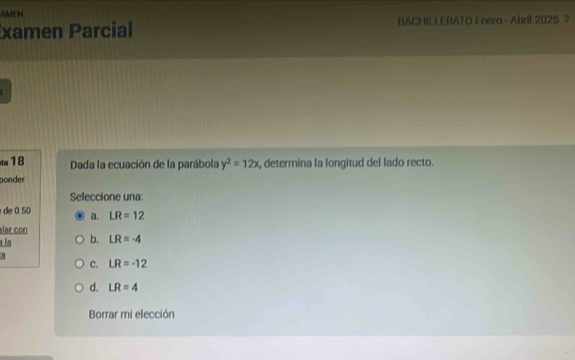 AMEN
xamen Parcial BACHILLERATO Enero - Abril 2025 >
t 18 Dada la ecuación de la parábola y^2=12x , determina la longitud del lado recto.
ponder
Seleccione una:
de 0.50 a. LR=12
lar con
la
b. LR=-4
C. LR=-12
d. LR=4
Borrar mi elección