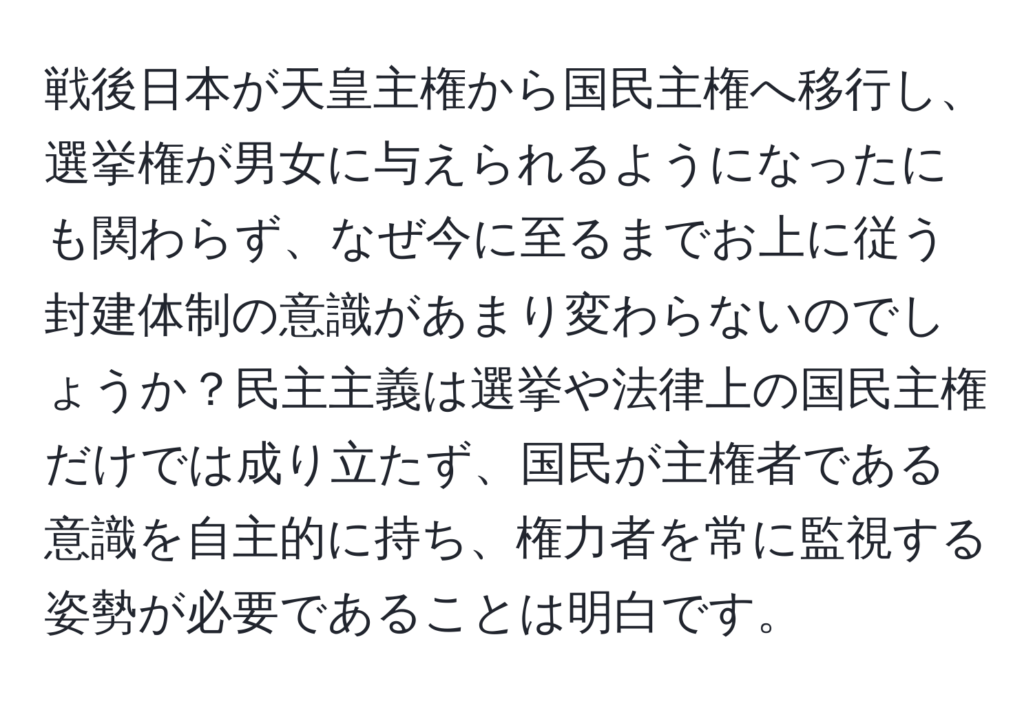 戦後日本が天皇主権から国民主権へ移行し、選挙権が男女に与えられるようになったにも関わらず、なぜ今に至るまでお上に従う封建体制の意識があまり変わらないのでしょうか？民主主義は選挙や法律上の国民主権だけでは成り立たず、国民が主権者である意識を自主的に持ち、権力者を常に監視する姿勢が必要であることは明白です。