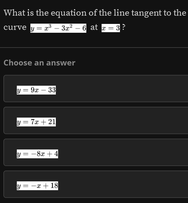 What is the equation of the line tangent to the
curve y=x^3-3x^2-6 at x=3 ?
Choose an answer
y=9x-33
y=7x+21
y=-8x+4
y=-x+18