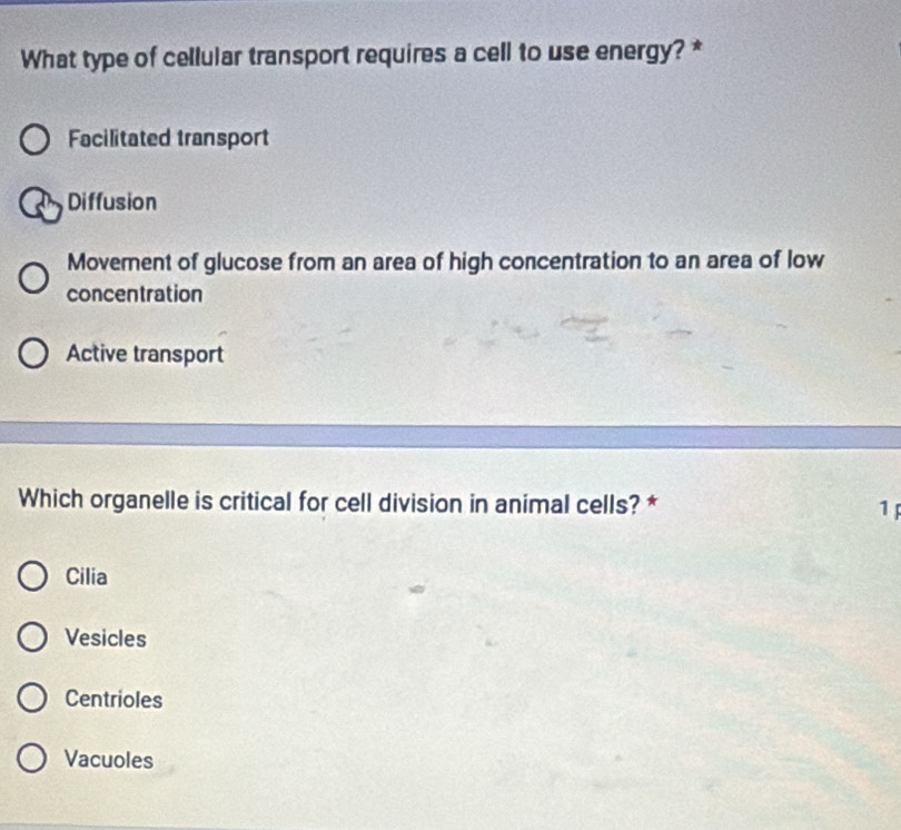 What type of cellular transport requires a cell to use energy? *
Facilitated transport
Diffusion
Moverent of glucose from an area of high concentration to an area of low
concentration
Active transport
Which organelle is critical for cell division in animal cells? * 1
Cilia
Vesicles
Centrioles
Vacuoles