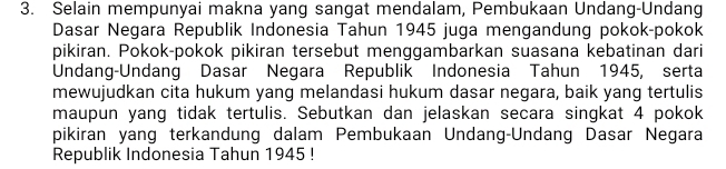 Selain mempunyai makna yang sangat mendalam, Pembukaan Undang-Undang 
Dasar Negara Republik Indonesia Tahun 1945 juga mengandung pokok-pokok 
pikiran. Pokok-pokok pikiran tersebut menggambarkan suasana kebatinan dari 
Undang-Undang Dasar Negara Republik Indonesia Tahun 1945, serta 
mewujudkan cita hukum yang melandasi hukum dasar negara, baik yang tertulis 
maupun yang tidak tertulis. Sebutkan dan jelaskan secara singkat 4 pokok 
pikiran yang terkandung dalam Pembukaan Undang-Undang Dasar Negara 
Republik Indonesia Tahun 1945 !