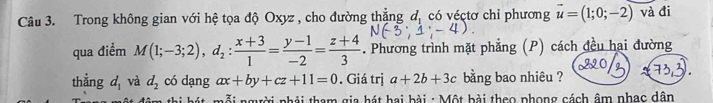 Trong không gian với hệ tọa độ Oxyz , cho đường thẳng đị có véctơ chỉ phương vector u=(1;0;-2) và đi 
qua điểm M(1;-3;2), d_2: (x+3)/1 = (y-1)/-2 = (z+4)/3 . Phương trình mặt phẳng (P) cách đều hai đường 
thẳng d_1 và d_2 có dạng ax+by+cz+11=0. Giá trị a+2b+3c bằng bao nhiêu ? 
nhát mỗi người phải tham gia hát hai bài : Một bài theo phong cách âm nhạc dân