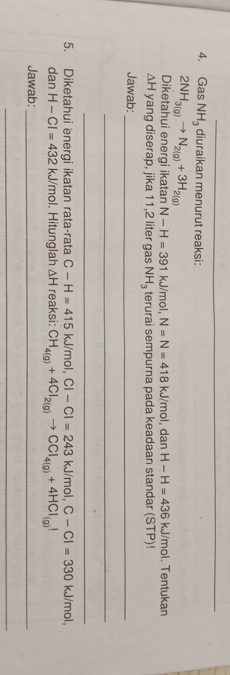 Gas NH_3 diuraikan menurut reaksi:
2NH_3(g)to N_2(g)+3H_2(g)
Diketahui energi ikatan N-H=391kJ/mo I, N=N=418kJ/mol, d an H-H=436kJ/mol 1. Tentukan
△ H yang diserap, jika 11,2 liter gas NH_3 terurai sempurna pada keadaan standar (STP)! 
Jawab:_ 
_ 
_ 
5. Diketahui energi ikatan rata-rata C-H=415kJ/mol, Cl-Cl=243kJ/mol, C-Cl=330 kJ/mol, 
dan H-Cl=432kJ/mol. Hitunglah △ H reaksi: CH_4(g)+4Cl_2(g)to CCl_4(g)+4HCl_(g)!
Jawab:_ 
_