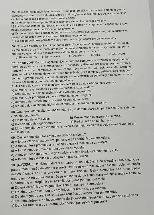 Os cíclos biogeoquímicos, também chamados de cíclos da matéria, garantem que os
elementos circulem pela natureza. Entre as afirmações a seguir, marque aquela que melhor
explica o papel dos decompositores nesses cíclos.
a) Os decompositores garantem a fixação dos elementos químicos no solo.
b) Os decompositores, ao degradar os restos de seres vivos, garantem espaço para que
novos nutrientes sejam adicionados ao ambiente.
c) Os decompositores permitem, ao decompor os restos dos organismos, que substâncias
presentes nesses seres possam ser utilizadas novamente.
d) Os decompositores permitem que o fluxo de energia ocorra em vários sentidos.
06. O ciclo do carbono é um importante cíclo biogeoquímico, principalmente porque todas
as moléculas orgânicas possuem o átomo desse elemento em sua composição. Marque a
alternativa que indica o principal reservatório de carbono no planeta.
a) Rios e mares b) Seres vivos c) Vegetais d) Solo e) Atmosfera
07. (Enem-2009) O ciclo biogeoquímico do carbono compreende diversos compartimentos,
entre os quais a Terra, a atmosfera e os oceanos, e diversos processos que permitem a
transferência de compostos entre esses reservatórios. Os estoques de carbono
armazenados na forma de recursos não renováveis, por exemplo, o petróleo, são limitados,
sendo de grande relevância que se perceba a importância da substituição de combustíveis
fósseis por combustíveis de fontes renováveis.
A utilização de combustíveis fósseis interfere no ciclo do carbono, pois provoca
a) aumento na quantidade de carbono presente na atmosfera.
b) redução na taxa de fotossíntese dos vegetais superiores.
c) aumento da produção de carboidratos de origem vegetal.
d) aumento da porcentagem de carbono contido na Terra.
e) redução da quantidade global de carbono armazenado nos oceanos.
08. Qual dos fatores citados abaixo não é considerado essencial para a ocorrência de um
ciclo biogeoquímico?
a) Existência de seres vivos. b) Reservatório do elemento químico.
c) Participação de organismos vivos. d) Participação do ser humano.
e) Movimentação de um elemento químico pelo meio ambiente e pelos seres vivos de um
ecossistema
09. Qual o papel da fotossíntese no ciclo do carbono?
a) A fotossíntese é responsável por lançar gás carbônico na atmosfera.
b) A fotossíntese promove a remoção de gâs carbônico da atmosfera.
c) A fotossintese promove a transpiração do vegetal.
d) A fotossíntese garante que gás carbônico seja fixado diretamente no solo.
e) A fotossíntese duplica a produção de gás carbônico.
10. (UNC/SAL) Os ciclos naturais do carbono, do oxigênio e do nitrogênio são essenciais
para a manutenção da vida no planeta, sendo estes processos uma ininterrupta circulação
destes átomos entre a biosfera e o meio abiótico. Estes elementos são encontrados
naturalmente na atmosfera e são assimilados de diversas maneiras por plantas e animais.
O carbono e o nitrogênio são assimilados pelas plantas, por meio:
a) Do gás carbônico e do gás nitrogênio presentes na atmosfera.
b) Da absorção de compostos orgânicos presentes nos alimentos.
c) Da absorção da água utilizada nas reações químicas fotossintetizantes,
d) Da fotossíntese e da incorporação de átomos de nitrogênio de substâncias orgânicas.
e) Da fotossintese e dos nitratos absorvidos por estes organismos.